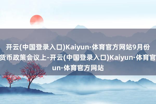 开云(中国登录入口)Kaiyun·体育官方网站9月份FOMC货币政策会议上-开云(中国登录入口)Kaiyun·体育官方网站