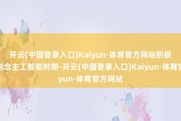 开云(中国登录入口)Kaiyun·体育官方网站积极拥抱东说念主工智能时期-开云(中国登录入口)Kaiyun·体育官方网站