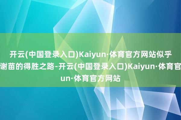 开云(中国登录入口)Kaiyun·体育官方网站似乎在扈从谢苗的得胜之路-开云(中国登录入口)Kaiyun·体育官方网站