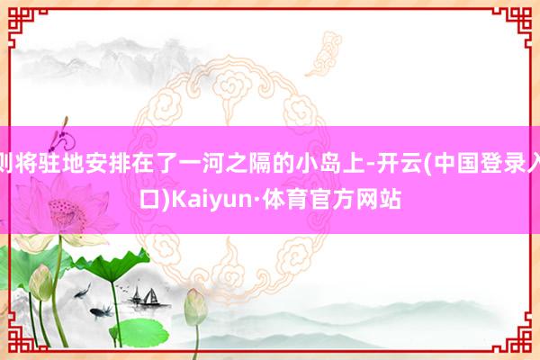 则将驻地安排在了一河之隔的小岛上-开云(中国登录入口)Kaiyun·体育官方网站