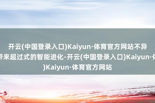 开云(中国登录入口)Kaiyun·体育官方网站不异为用户体验带来超过式的智能进化-开云(中国登录入口)Kaiyun·体育官方网站