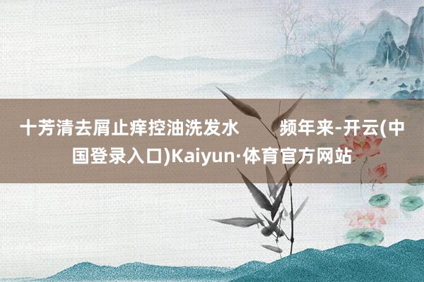 十芳清去屑止痒控油洗发水        频年来-开云(中国登录入口)Kaiyun·体育官方网站