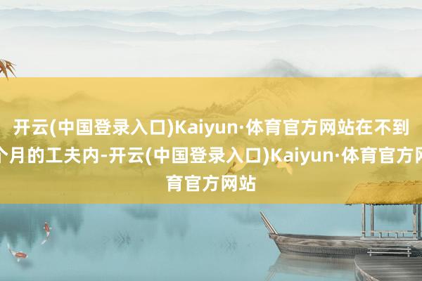 开云(中国登录入口)Kaiyun·体育官方网站在不到两个月的工夫内-开云(中国登录入口)Kaiyun·体育官方网站