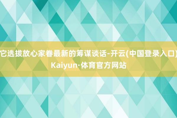 它选拔放心家眷最新的筹谋谈话-开云(中国登录入口)Kaiyun·体育官方网站