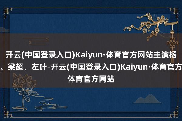 开云(中国登录入口)Kaiyun·体育官方网站主演杨皓宇、梁超、左叶-开云(中国登录入口)Kaiyun·体育官方网站