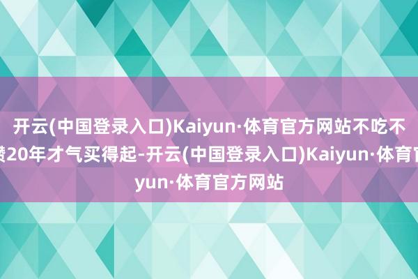 开云(中国登录入口)Kaiyun·体育官方网站不吃不喝也要攒20年才气买得起-开云(中国登录入口)Kaiyun·体育官方网站