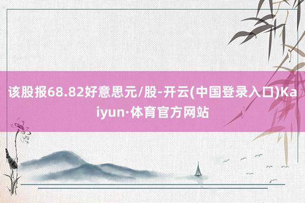 该股报68.82好意思元/股-开云(中国登录入口)Kaiyun·体育官方网站