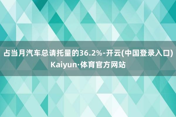 占当月汽车总请托量的36.2%-开云(中国登录入口)Kaiyun·体育官方网站