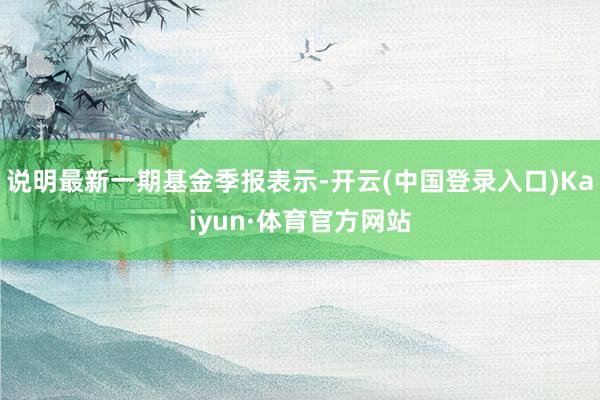 说明最新一期基金季报表示-开云(中国登录入口)Kaiyun·体育官方网站