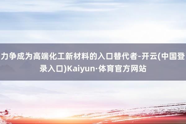 力争成为高端化工新材料的入口替代者-开云(中国登录入口)Kaiyun·体育官方网站