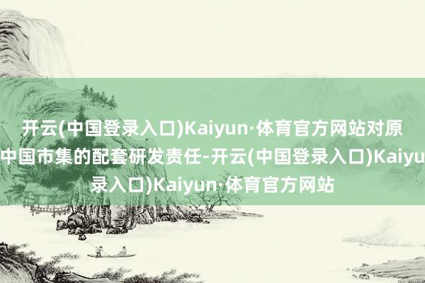 开云(中国登录入口)Kaiyun·体育官方网站对原型车作念更符合中国市集的配套研发责任-开云(中国登录入口)Kaiyun·体育官方网站