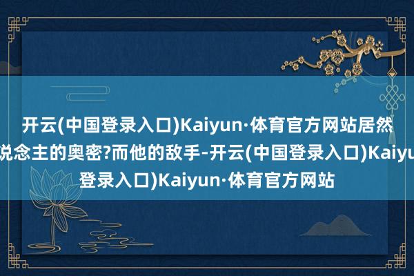 开云(中国登录入口)Kaiyun·体育官方网站居然藏匿着如斯惊东说念主的奥密?而他的敌手-开云(中国登录入口)Kaiyun·体育官方网站