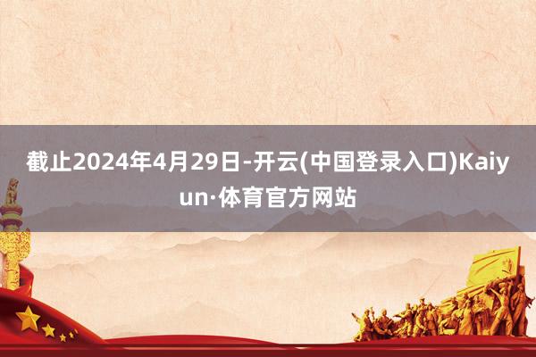 截止2024年4月29日-开云(中国登录入口)Kaiyun·体育官方网站