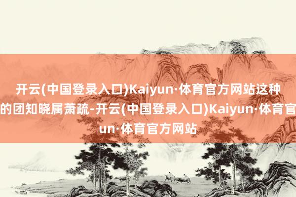 开云(中国登录入口)Kaiyun·体育官方网站这种大范围的团知晓属萧疏-开云(中国登录入口)Kaiyun·体育官方网站