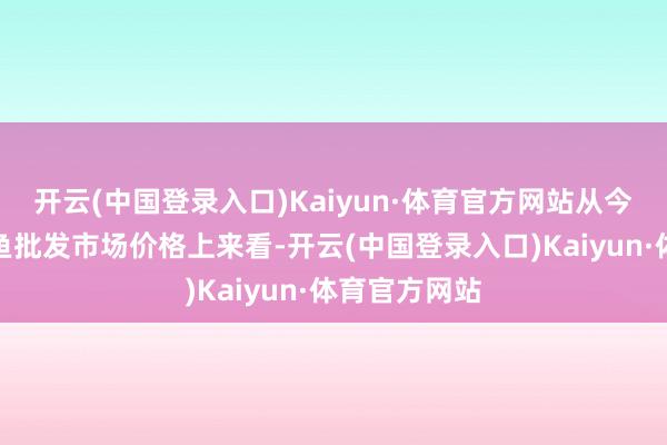 开云(中国登录入口)Kaiyun·体育官方网站从今日全国罗非鱼批发市场价格上来看-开云(中国登录入口)Kaiyun·体育官方网站