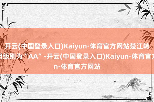 开云(中国登录入口)Kaiyun·体育官方网站楚江转债信用级别为“AA”-开云(中国登录入口)Kaiyun·体育官方网站