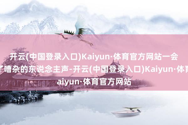 开云(中国登录入口)Kaiyun·体育官方网站一会儿又听到了嘈杂的东说念主声-开云(中国登录入口)Kaiyun·体育官方网站