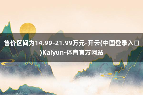 售价区间为14.99-21.99万元-开云(中国登录入口)Kaiyun·体育官方网站