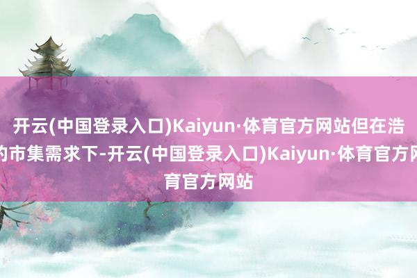 开云(中国登录入口)Kaiyun·体育官方网站但在浩瀚的市集需求下-开云(中国登录入口)Kaiyun·体育官方网站