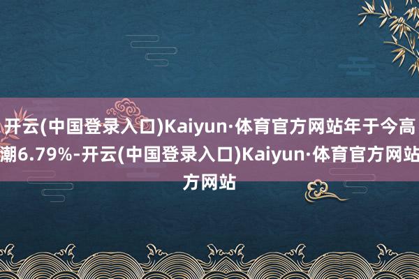 开云(中国登录入口)Kaiyun·体育官方网站年于今高潮6.79%-开云(中国登录入口)Kaiyun·体育官方网站