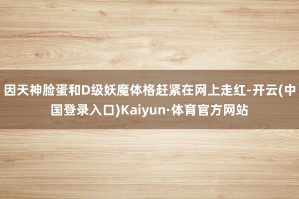 因天神脸蛋和D级妖魔体格赶紧在网上走红-开云(中国登录入口)Kaiyun·体育官方网站