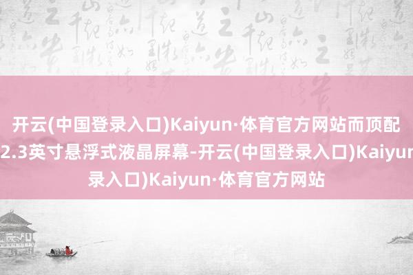 开云(中国登录入口)Kaiyun·体育官方网站而顶配车型则将适配12.3英寸悬浮式液晶屏幕-开云(中国登录入口)Kaiyun·体育官方网站