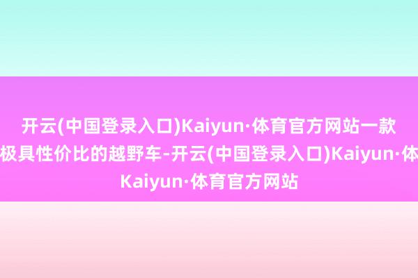 开云(中国登录入口)Kaiyun·体育官方网站一款皮实可靠且极具性价比的越野车-开云(中国登录入口)Kaiyun·体育官方网站