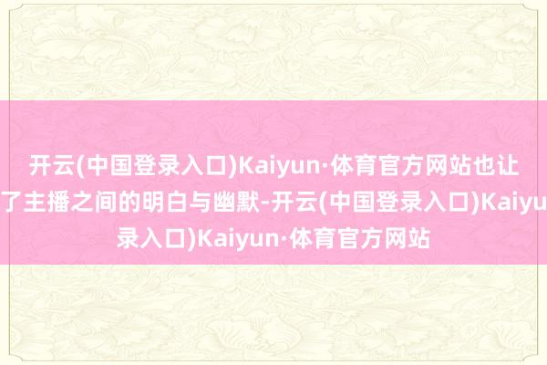 开云(中国登录入口)Kaiyun·体育官方网站也让不雅众们感受到了主播之间的明白与幽默-开云(中国登录入口)Kaiyun·体育官方网站