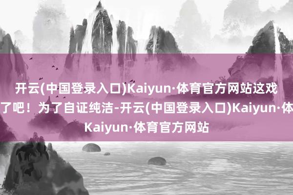 开云(中国登录入口)Kaiyun·体育官方网站这戏剧性也太强了吧！为了自证纯洁-开云(中国登录入口)Kaiyun·体育官方网站