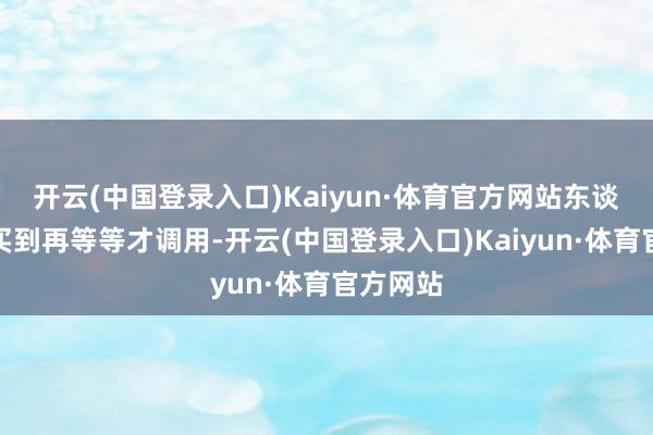 开云(中国登录入口)Kaiyun·体育官方网站东谈主家是买到再等等才调用-开云(中国登录入口)Kaiyun·体育官方网站