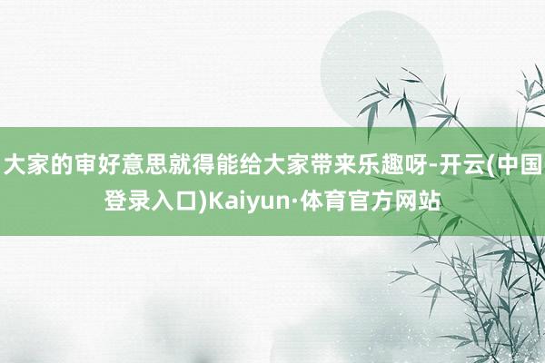 大家的审好意思就得能给大家带来乐趣呀-开云(中国登录入口)Kaiyun·体育官方网站