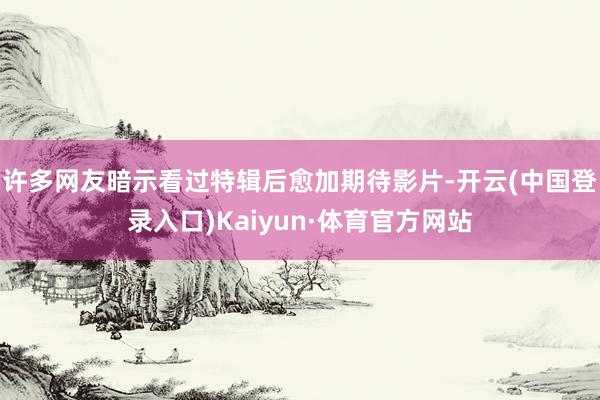 许多网友暗示看过特辑后愈加期待影片-开云(中国登录入口)Kaiyun·体育官方网站