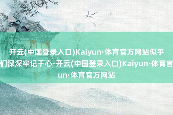 开云(中国登录入口)Kaiyun·体育官方网站似乎想将它们深深牢记于心-开云(中国登录入口)Kaiyun·体育官方网站