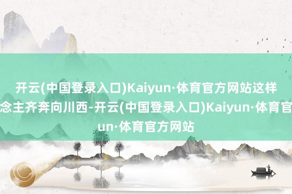 开云(中国登录入口)Kaiyun·体育官方网站这样多东说念主齐奔向川西-开云(中国登录入口)Kaiyun·体育官方网站