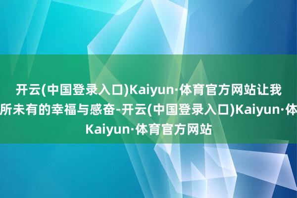 开云(中国登录入口)Kaiyun·体育官方网站让我感受到了前所未有的幸福与感奋-开云(中国登录入口)Kaiyun·体育官方网站