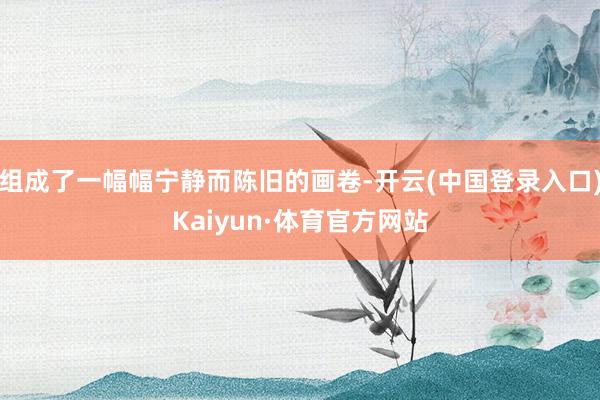 组成了一幅幅宁静而陈旧的画卷-开云(中国登录入口)Kaiyun·体育官方网站