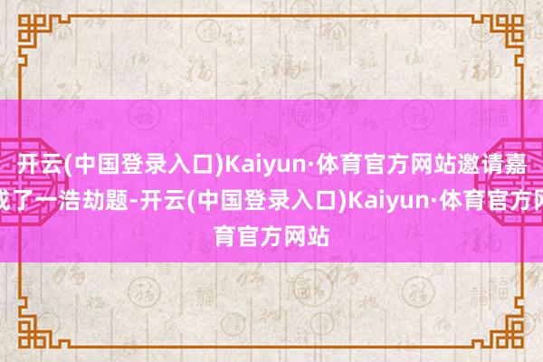 开云(中国登录入口)Kaiyun·体育官方网站邀请嘉宾成了一浩劫题-开云(中国登录入口)Kaiyun·体育官方网站