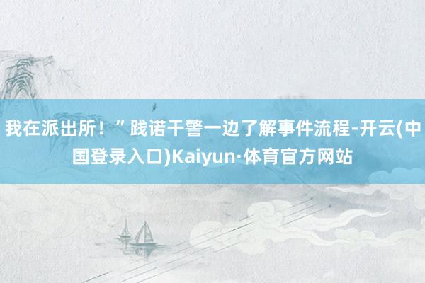 我在派出所！”践诺干警一边了解事件流程-开云(中国登录入口)Kaiyun·体育官方网站