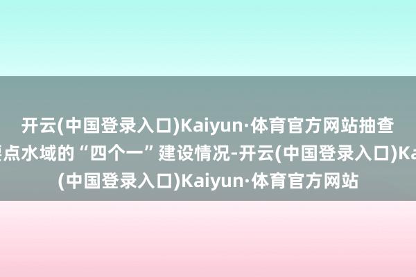 开云(中国登录入口)Kaiyun·体育官方网站抽查村内水库、水池等要点水域的“四个一”建设情况-开云(中国登录入口)Kaiyun·体育官方网站