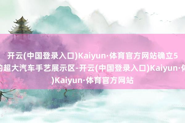 开云(中国登录入口)Kaiyun·体育官方网站确立5000平淡米的超大汽车手艺展示区-开云(中国登录入口)Kaiyun·体育官方网站