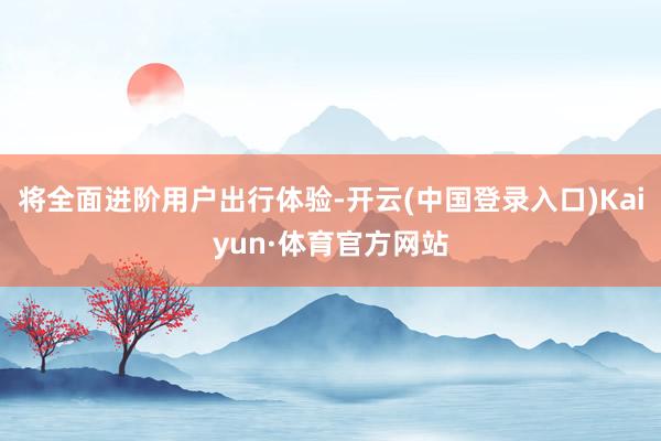 将全面进阶用户出行体验-开云(中国登录入口)Kaiyun·体育官方网站