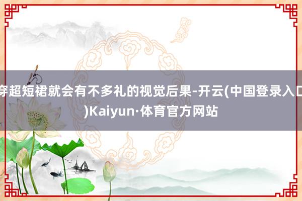 穿超短裙就会有不多礼的视觉后果-开云(中国登录入口)Kaiyun·体育官方网站