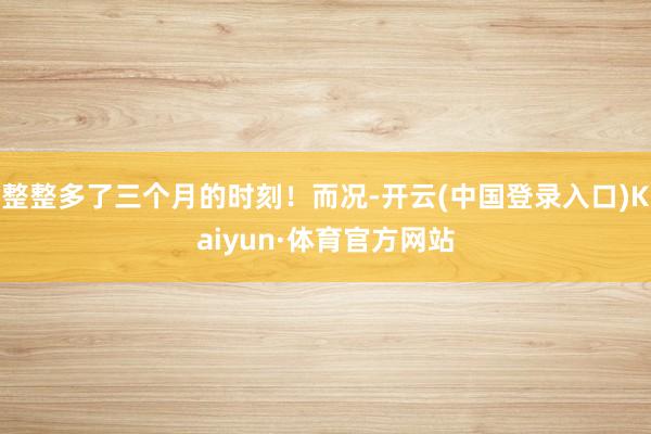 整整多了三个月的时刻！而况-开云(中国登录入口)Kaiyun·体育官方网站