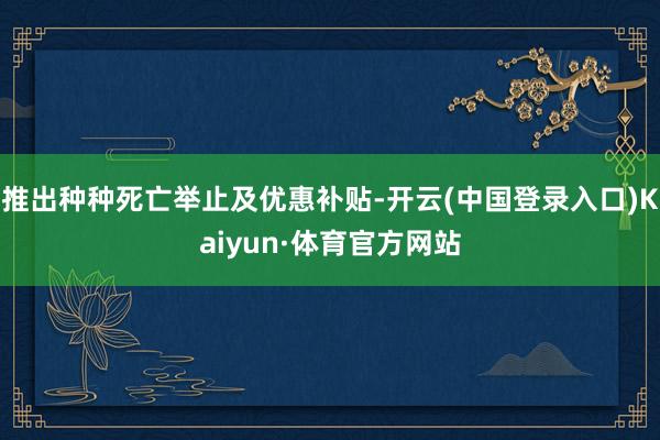 推出种种死亡举止及优惠补贴-开云(中国登录入口)Kaiyun·体育官方网站