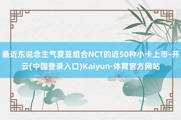 最近东说念主气爱豆组合NCT的近50种小卡上市-开云(中国登录入口)Kaiyun·体育官方网站