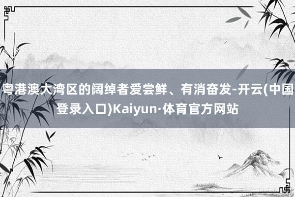 粤港澳大湾区的阔绰者爱尝鲜、有消奋发-开云(中国登录入口)Kaiyun·体育官方网站