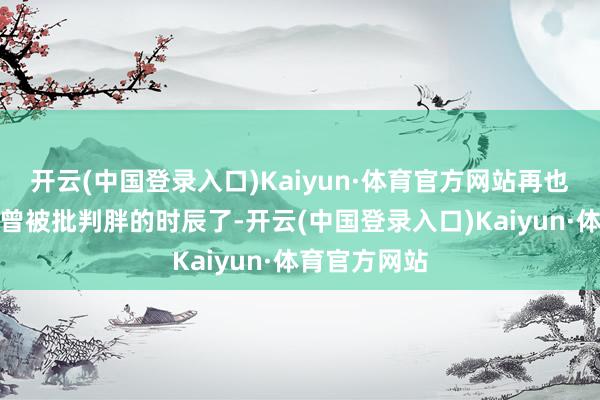 开云(中国登录入口)Kaiyun·体育官方网站再也不是阿谁也曾被批判胖的时辰了-开云(中国登录入口)Kaiyun·体育官方网站