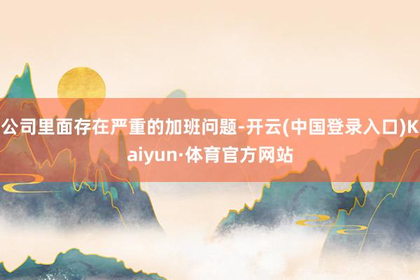 公司里面存在严重的加班问题-开云(中国登录入口)Kaiyun·体育官方网站