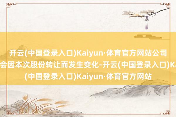 开云(中国登录入口)Kaiyun·体育官方网站公司的骨子章程东谈主不会因本次股份转让而发生变化-开云(中国登录入口)Kaiyun·体育官方网站