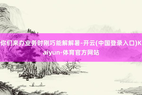 你们来办业务时刚巧能解解暑-开云(中国登录入口)Kaiyun·体育官方网站